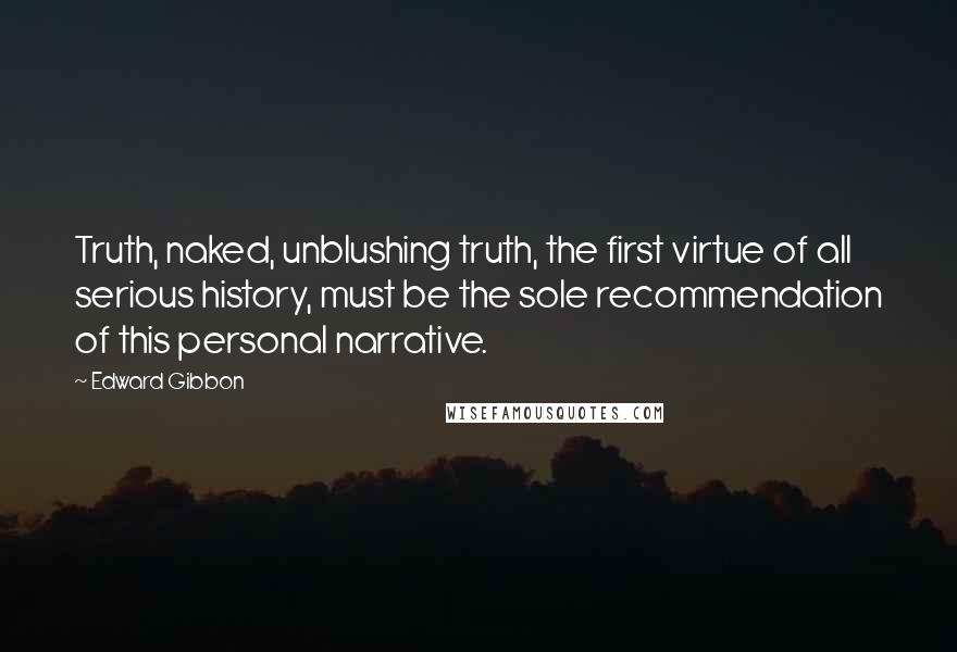 Edward Gibbon quotes: Truth, naked, unblushing truth, the first virtue of all serious history, must be the sole recommendation of this personal narrative.
