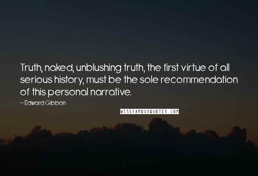 Edward Gibbon quotes: Truth, naked, unblushing truth, the first virtue of all serious history, must be the sole recommendation of this personal narrative. Edward Gibbon quotes: Truth, naked, unblushing truth, the first virtue of all serious history, must be the sole recommendation of this personal narrative.