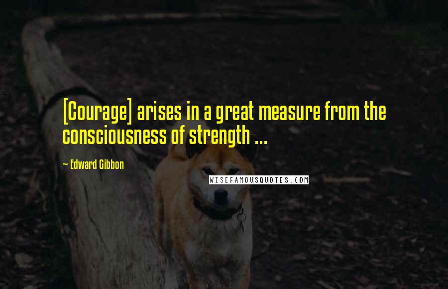 Edward Gibbon quotes: [Courage] arises in a great measure from the consciousness of strength ...