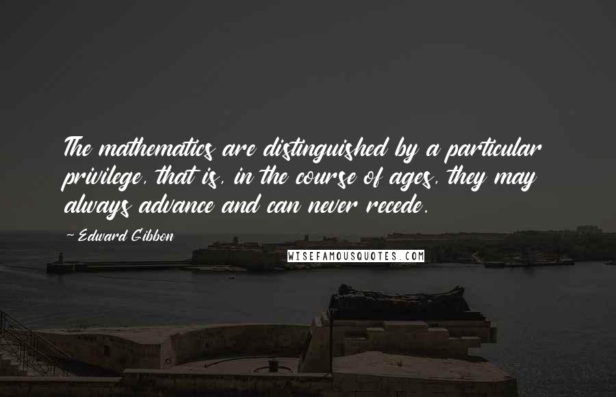 Edward Gibbon quotes: The mathematics are distinguished by a particular privilege, that is, in the course of ages, they may always advance and can never recede. Edward Gibbon quotes: The mathematics are distinguished by a particular privilege, that is, in the course of ages, they may always advance and can never recede.