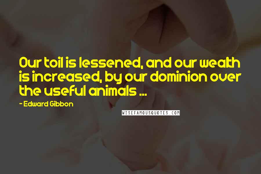 Edward Gibbon quotes: Our toil is lessened, and our wealth is increased, by our dominion over the useful animals ...
