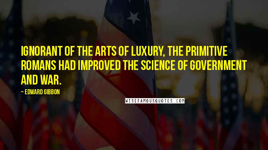 Edward Gibbon quotes: Ignorant of the arts of luxury, the primitive Romans had improved the science of government and war. Edward Gibbon quotes: Ignorant of the arts of luxury, the primitive Romans had improved the science of government and war.