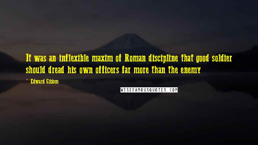 Edward Gibbon quotes: It was an inflexible maxim of Roman discipline that good soldier should dread his own officers far more than the enemy