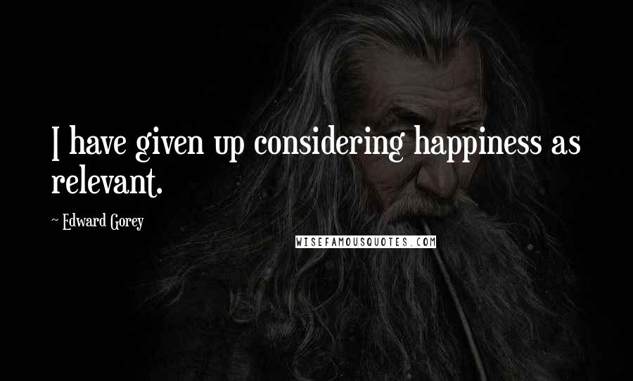 Edward Gorey quotes: I have given up considering happiness as relevant.