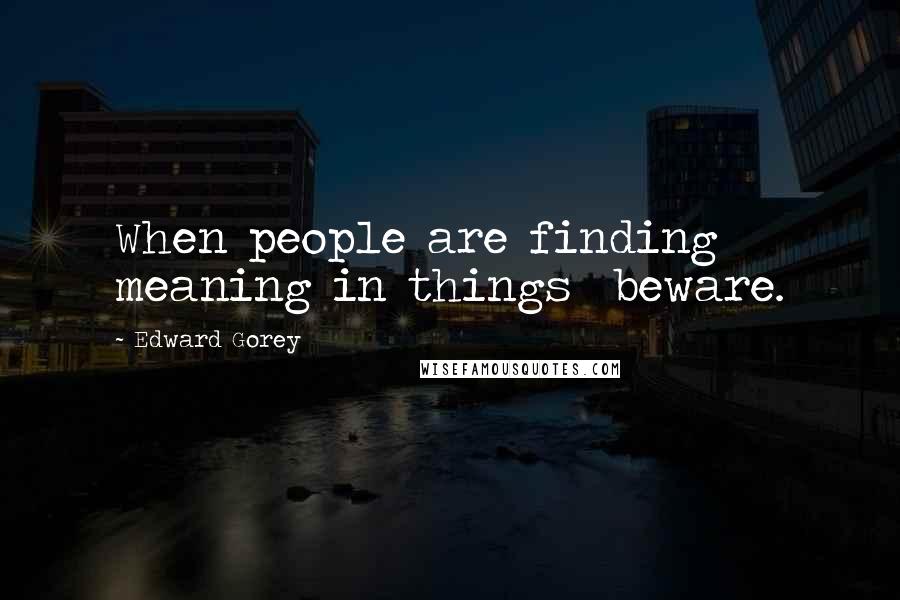 Edward Gorey quotes: When people are finding meaning in things beware.