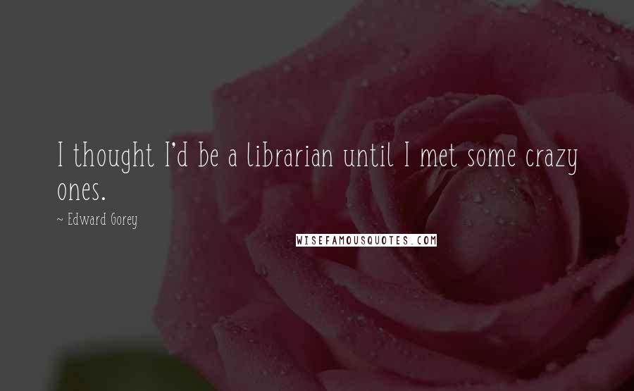 Edward Gorey quotes: I thought I'd be a librarian until I met some crazy ones.