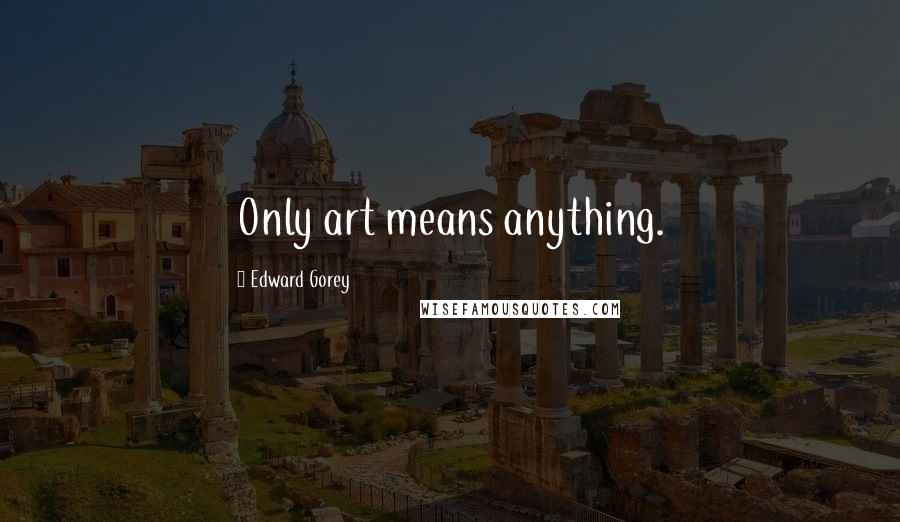 Edward Gorey quotes: Only art means anything.