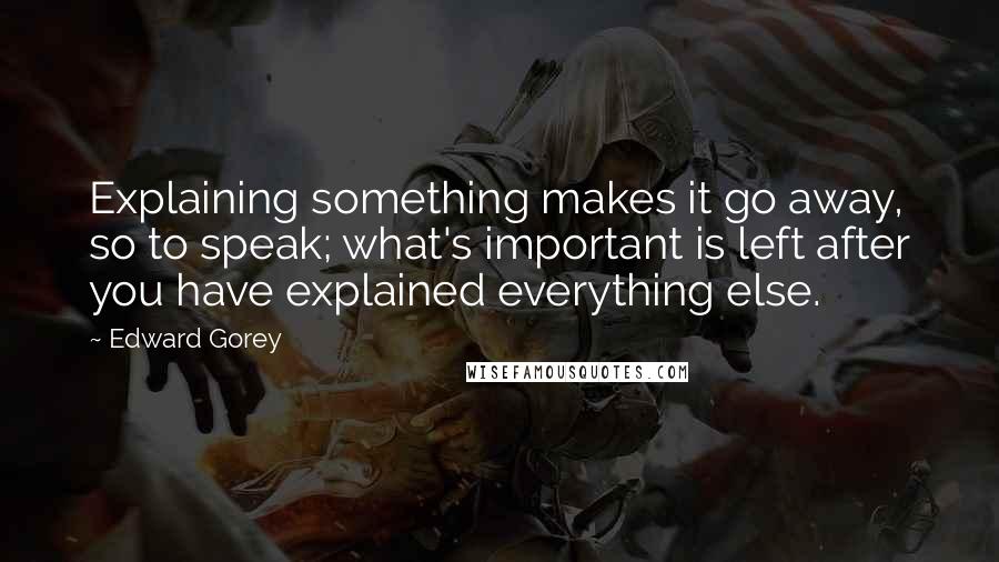 Edward Gorey quotes: Explaining something makes it go away, so to speak; what's important is left after you have explained everything else.