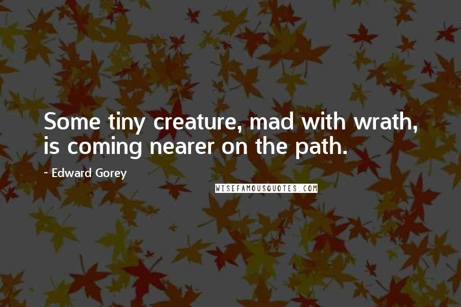 Edward Gorey quotes: Some tiny creature, mad with wrath, is coming nearer on the path.