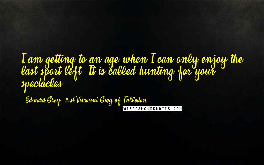 Edward Grey, 1st Viscount Grey Of Fallodon quotes: I am getting to an age when I can only enjoy the last sport left. It is called hunting for your spectacles.