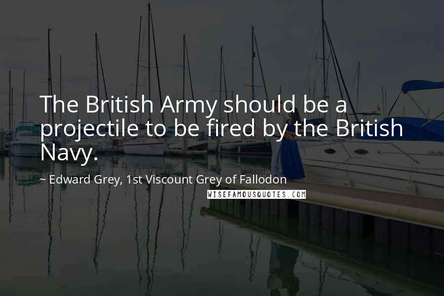 Edward Grey, 1st Viscount Grey Of Fallodon quotes: The British Army should be a projectile to be fired by the British Navy.