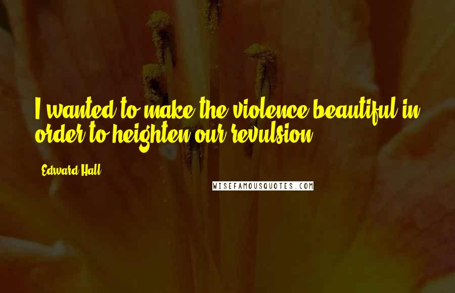 Edward Hall quotes: I wanted to make the violence beautiful in order to heighten our revulsion.