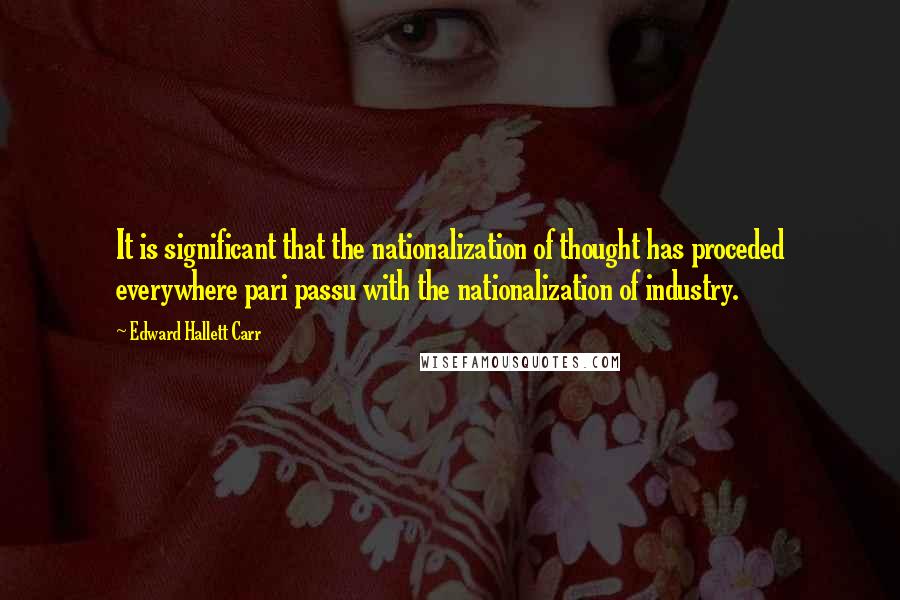 Edward Hallett Carr quotes: It is significant that the nationalization of thought has proceded everywhere pari passu with the nationalization of industry.