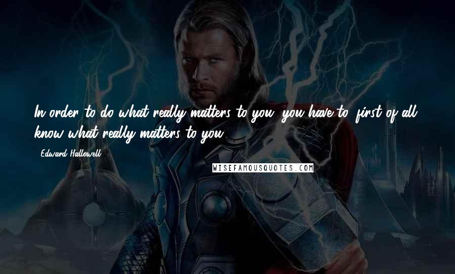 Edward Hallowell quotes: In order to do what really matters to you, you have to, first of all, know what really matters to you.