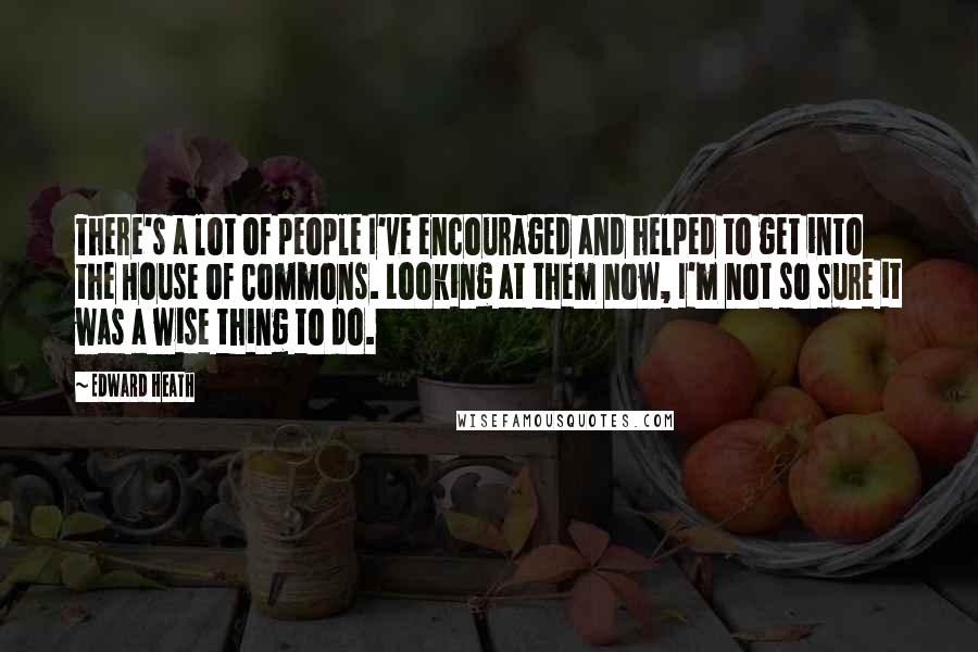 Edward Heath quotes: There's a lot of people I've encouraged and helped to get into the House of Commons. Looking at them now, I'm not so sure it was a wise thing to