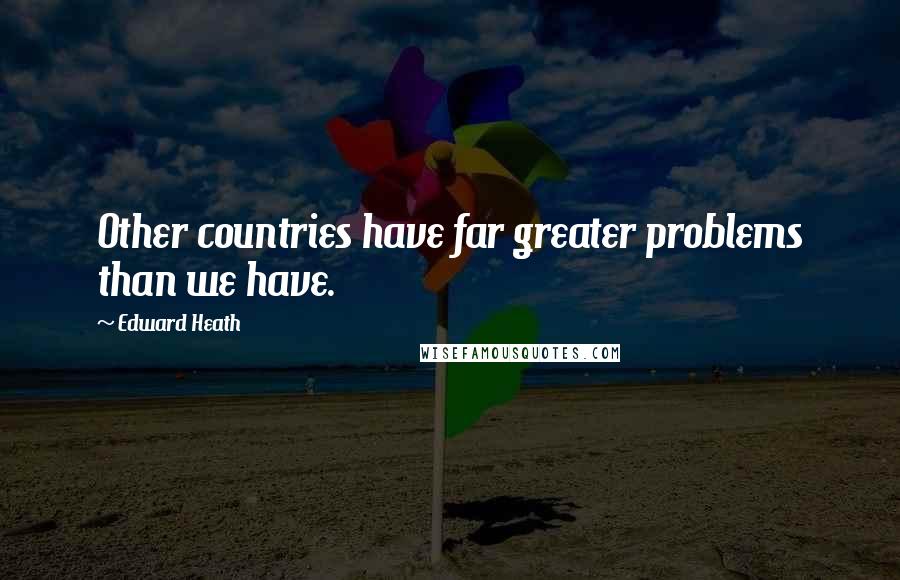 Edward Heath quotes: Other countries have far greater problems than we have.