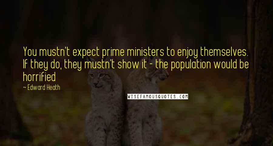 Edward Heath quotes: You mustn't expect prime ministers to enjoy themselves. If they do, they mustn't show it - the population would be horrified