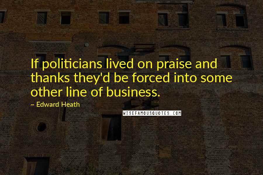 Edward Heath quotes: If politicians lived on praise and thanks they'd be forced into some other line of business.
