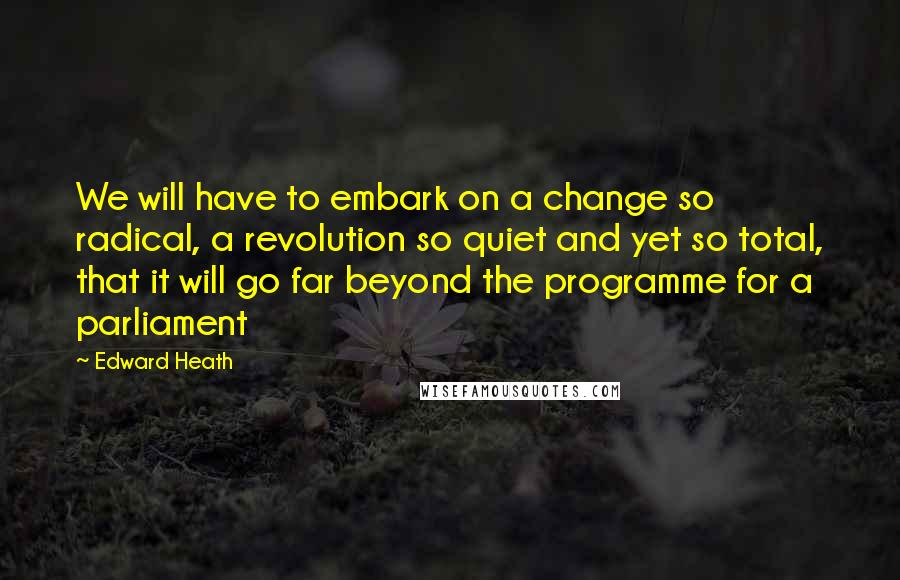 Edward Heath quotes: We will have to embark on a change so radical, a revolution so quiet and yet so total, that it will go far beyond the programme for a parliament