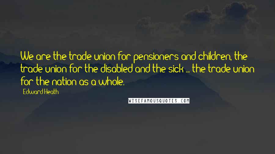 Edward Heath quotes: We are the trade union for pensioners and children, the trade union for the disabled and the sick ... the trade union for the nation as a whole.