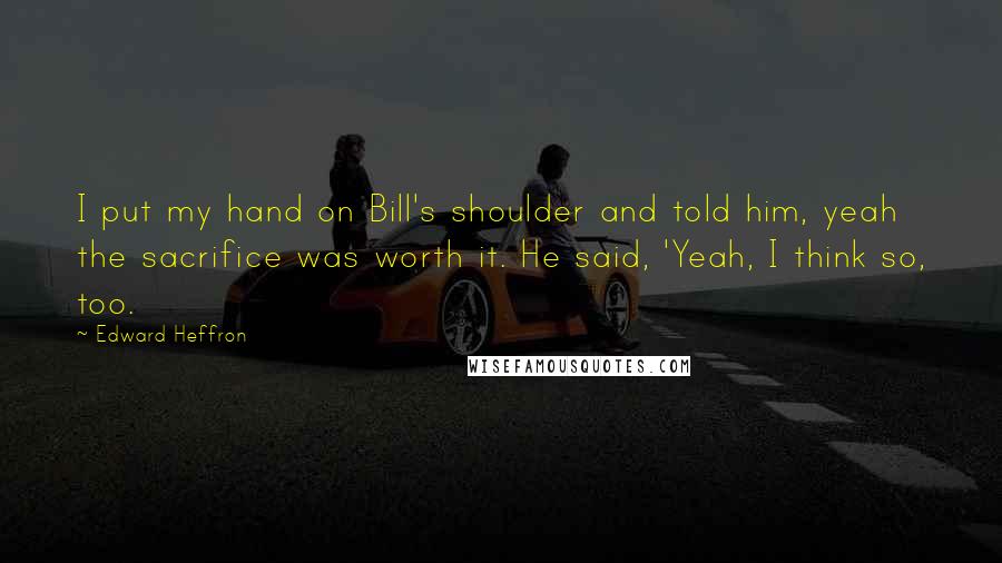 Edward Heffron quotes: I put my hand on Bill's shoulder and told him, yeah the sacrifice was worth it. He said, 'Yeah, I think so, too. Edward Heffron quotes: I put my hand on Bill's shoulder and told him, yeah the sacrifice was worth it. He said, 'Yeah, I think so, too.