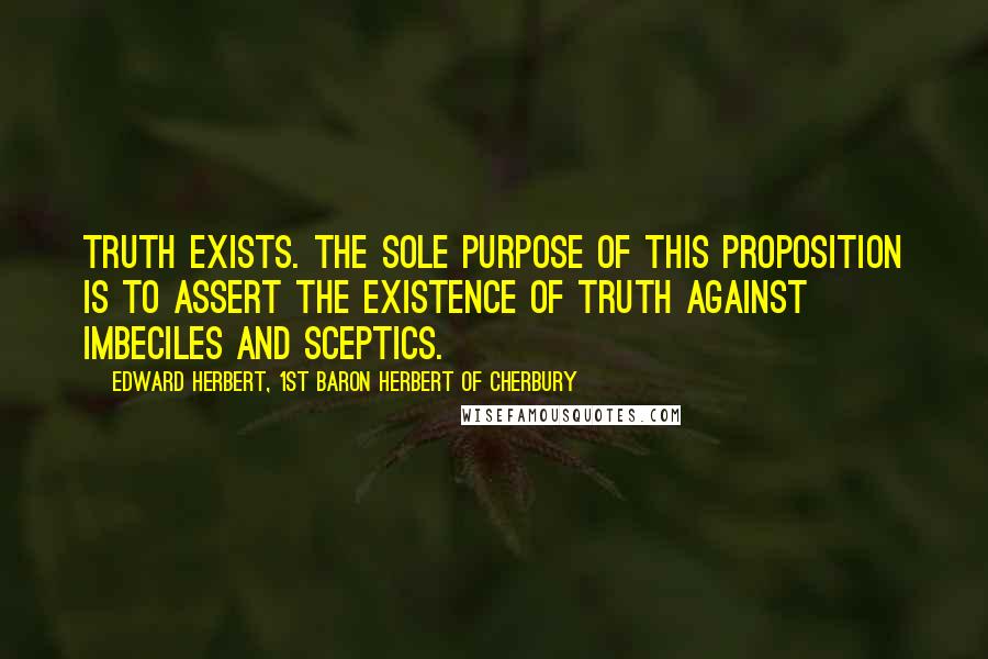 Edward Herbert, 1st Baron Herbert Of Cherbury quotes: Truth exists. The sole purpose of this proposition is to assert the existence of truth against imbeciles and sceptics. Edward Herbert, 1st Baron Herbert Of Cherbury quotes: Truth exists. The sole purpose of this proposition is to assert the existence of truth against imbeciles and sceptics.
