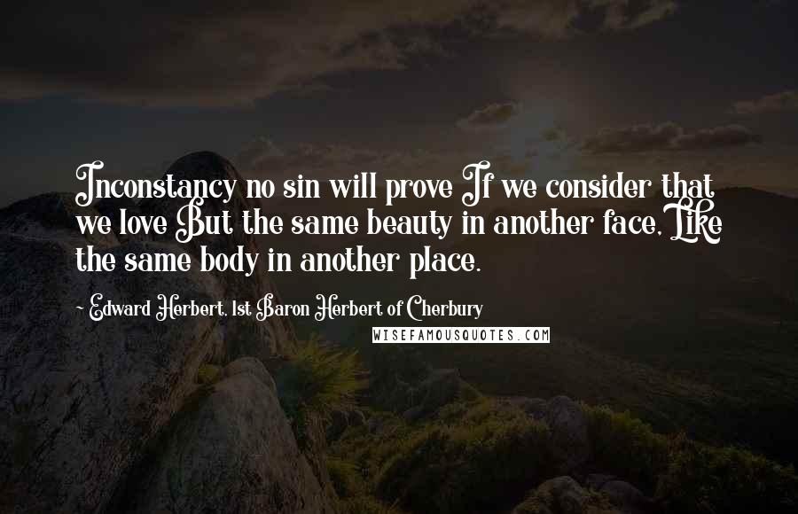 Edward Herbert, 1st Baron Herbert Of Cherbury quotes: Inconstancy no sin will prove If we consider that we love But the same beauty in another face, Like the same body in another place.