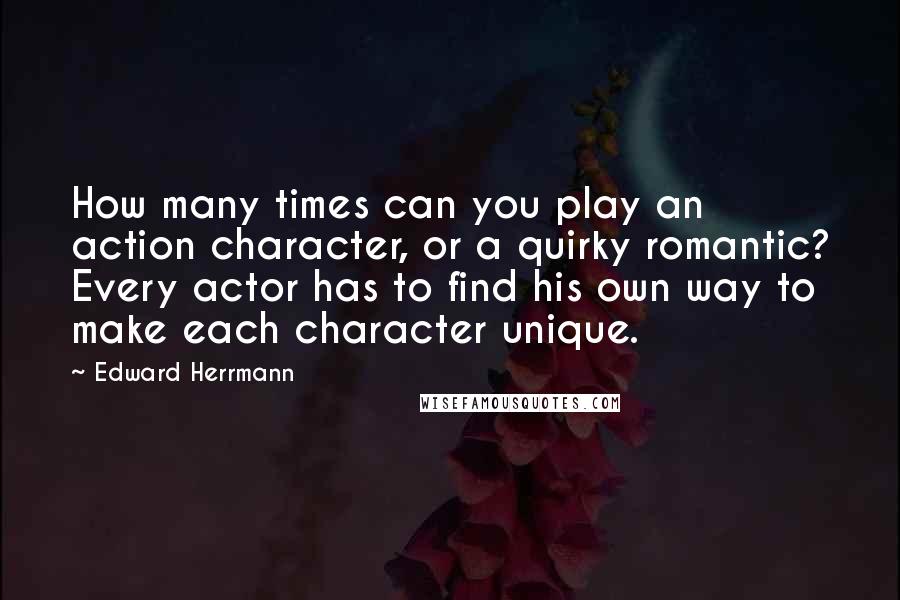 Edward Herrmann quotes: How many times can you play an action character, or a quirky romantic? Every actor has to find his own way to make each character unique. Edward Herrmann quotes: How many times can you play an action character, or a quirky romantic? Every actor has to find his own way to make each character unique.