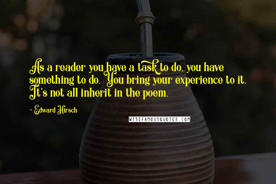 Edward Hirsch quotes: As a reader you have a task to do, you have something to do. You bring your experience to it. It's not all inherit in the poem.
