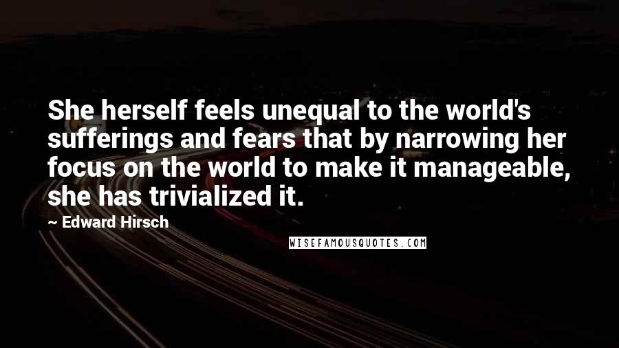 Edward Hirsch quotes: She herself feels unequal to the world's sufferings and fears that by narrowing her focus on the world to make it manageable, she has trivialized it.
