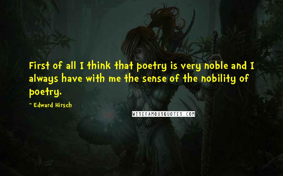Edward Hirsch quotes: First of all I think that poetry is very noble and I always have with me the sense of the nobility of poetry.