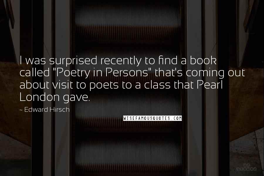 Edward Hirsch quotes: I was surprised recently to find a book called "Poetry in Persons" that's coming out about visit to poets to a class that Pearl London gave.