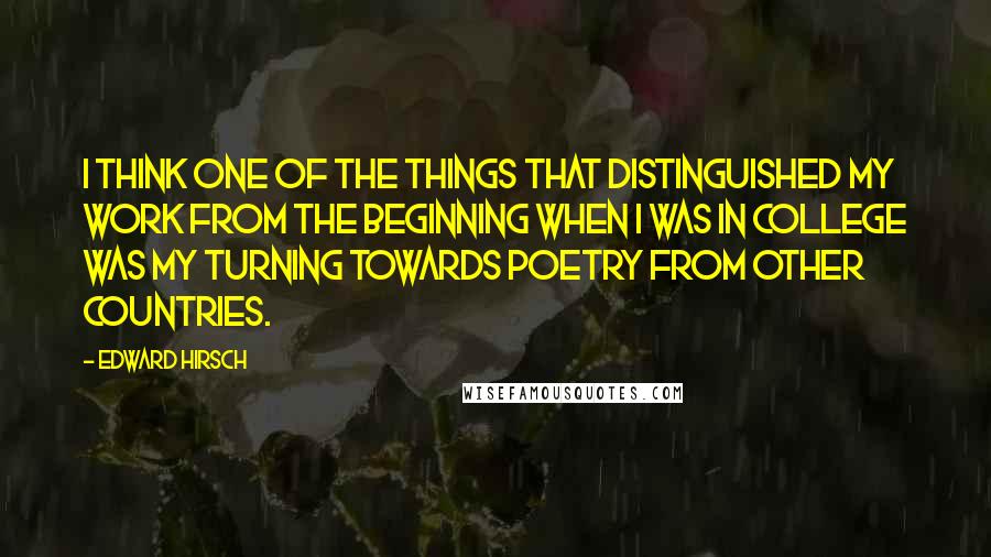 Edward Hirsch quotes: I think one of the things that distinguished my work from the beginning when I was in college was my turning towards poetry from other countries.