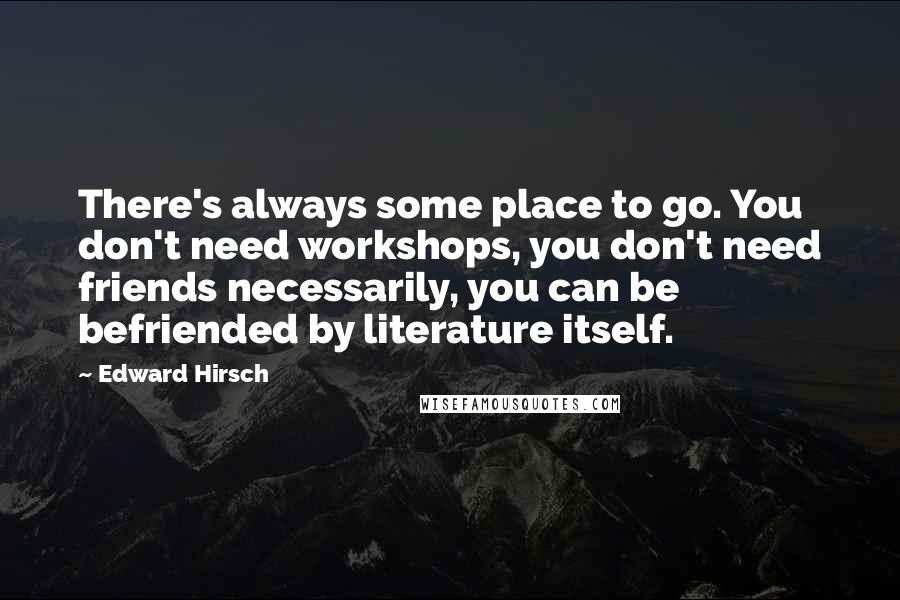 Edward Hirsch quotes: There's always some place to go. You don't need workshops, you don't need friends necessarily, you can be befriended by literature itself.