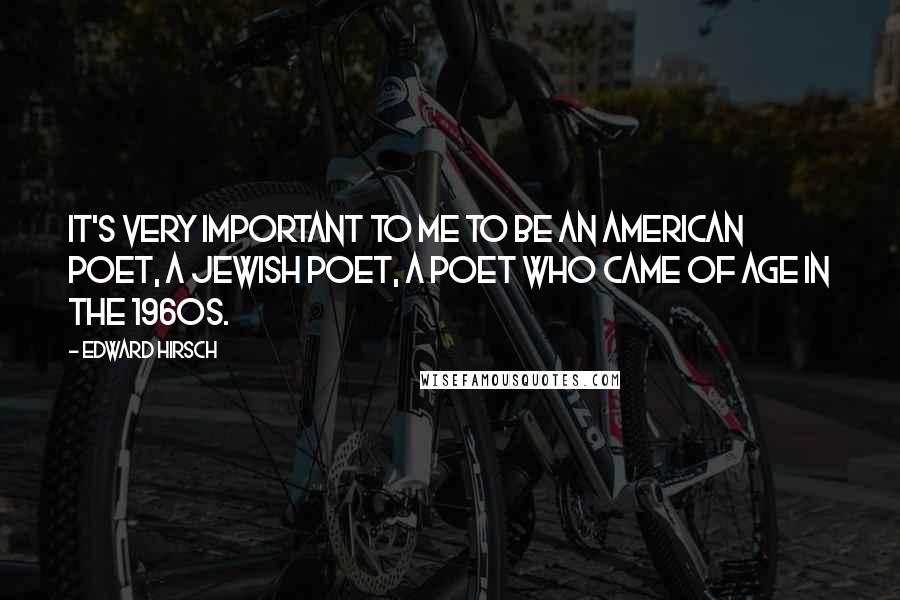 Edward Hirsch quotes: It's very important to me to be an American poet, a Jewish poet, a poet who came of age in the 1960s.