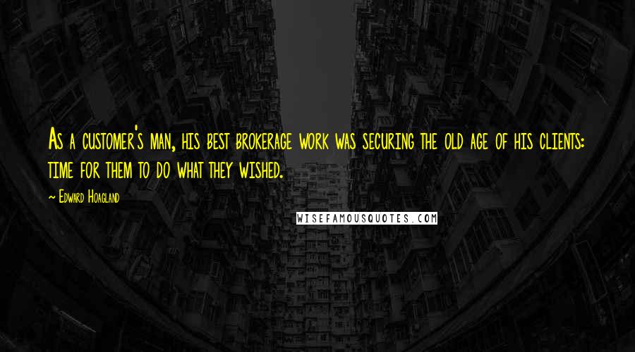 Edward Hoagland quotes: As a customer's man, his best brokerage work was securing the old age of his clients: time for them to do what they wished. Edward Hoagland quotes: As a customer's man, his best brokerage work was securing the old age of his clients: time for them to do what they wished.