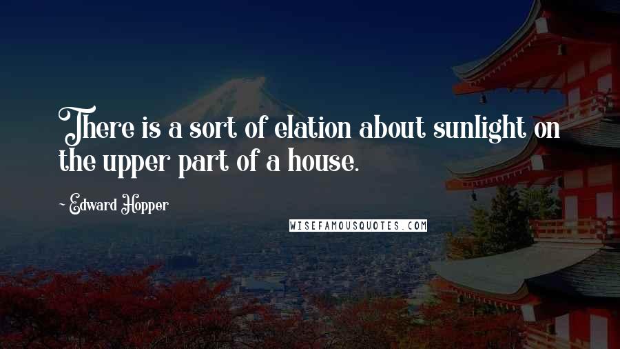 Edward Hopper quotes: There is a sort of elation about sunlight on the upper part of a house.