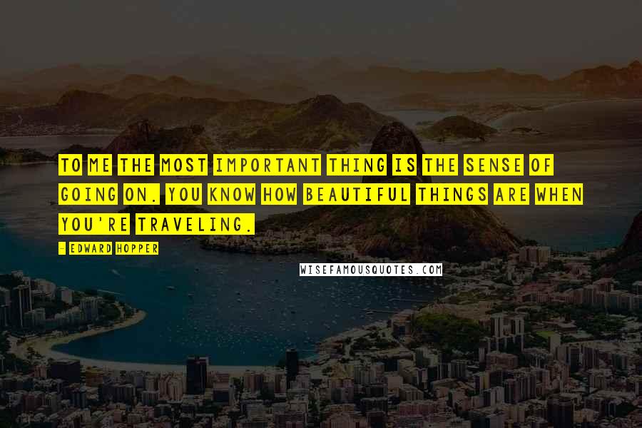 Edward Hopper quotes: To me the most important thing is the sense of going on. You know how beautiful things are when you're traveling.