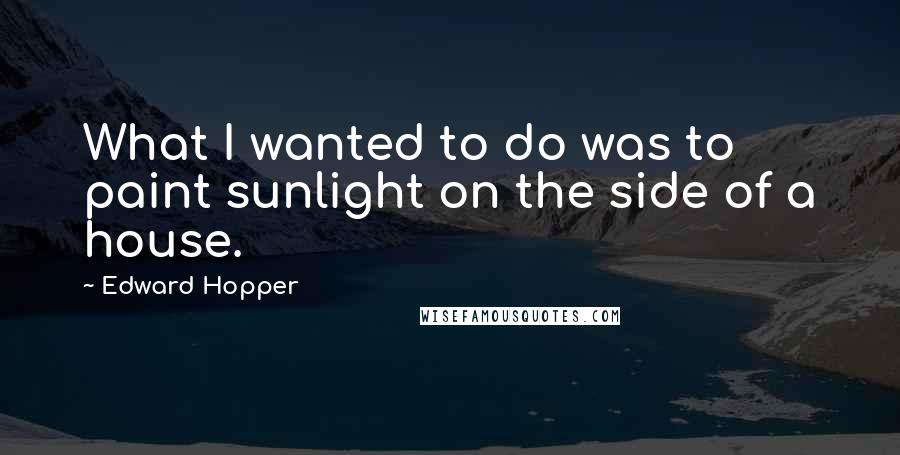 Edward Hopper quotes: What I wanted to do was to paint sunlight on the side of a house.
