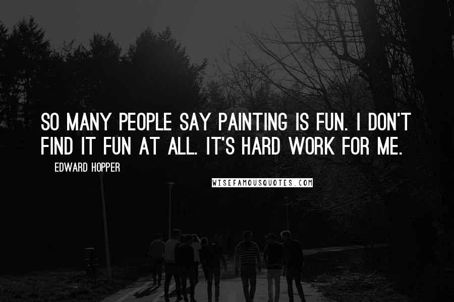 Edward Hopper quotes: So many people say painting is fun. I don't find it fun at all. It's hard work for me.