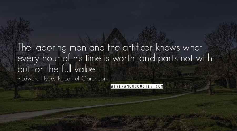Edward Hyde, 1st Earl Of Clarendon quotes: The laboring man and the artificer knows what every hour of his time is worth, and parts not with it but for the full value. Edward Hyde, 1st Earl Of Clarendon quotes: The laboring man and the artificer knows what every hour of his time is worth, and parts not with it but for the full value.