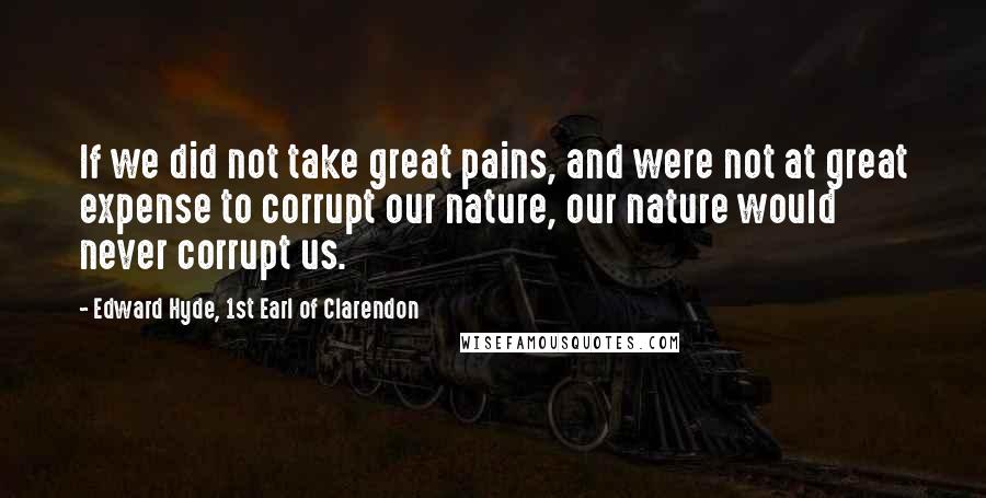 Edward Hyde, 1st Earl Of Clarendon quotes: If we did not take great pains, and were not at great expense to corrupt our nature, our nature would never corrupt us. Edward Hyde, 1st Earl Of Clarendon quotes: If we did not take great pains, and were not at great expense to corrupt our nature, our nature would never corrupt us.