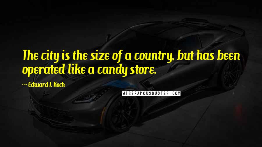 Edward I. Koch quotes: The city is the size of a country, but has been operated like a candy store.