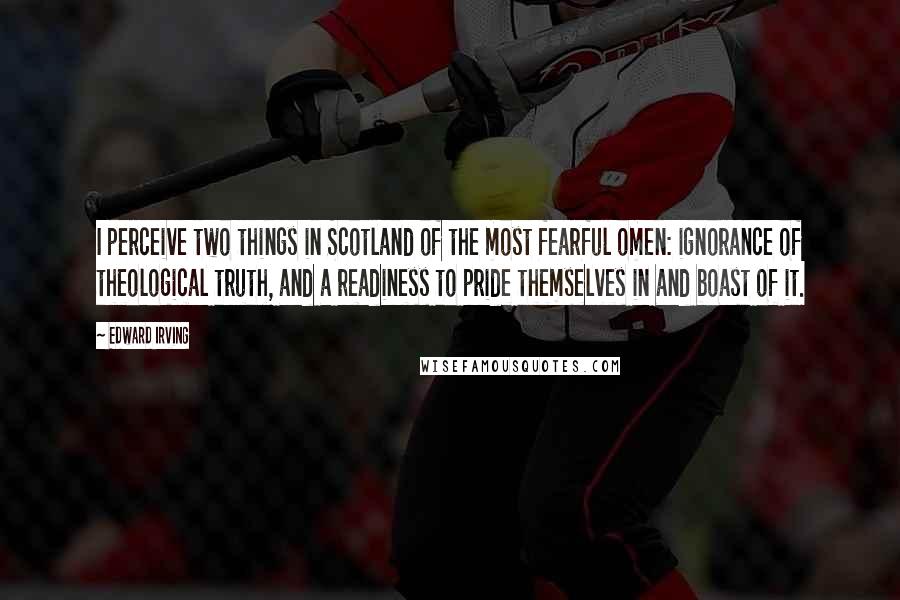 Edward Irving quotes: I perceive two things in Scotland of the most fearful omen: ignorance of theological truth, and a readiness to pride themselves in and boast of it.