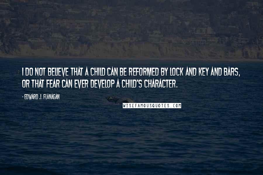 Edward J. Flanagan quotes: I do not believe that a child can be reformed by lock and key and bars, or that fear can ever develop a child's character.