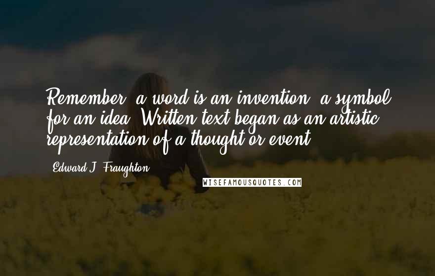 Edward J. Fraughton quotes: Remember, a word is an invention, a symbol for an idea. Written text began as an artistic representation of a thought or event.