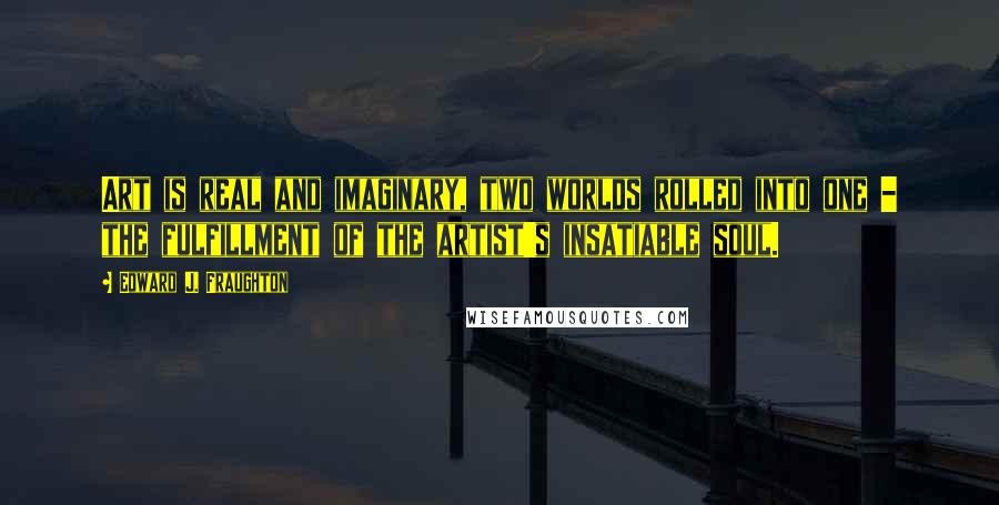 Edward J. Fraughton quotes: Art is real and imaginary, two worlds rolled into one - the fulfillment of the artist's insatiable soul.