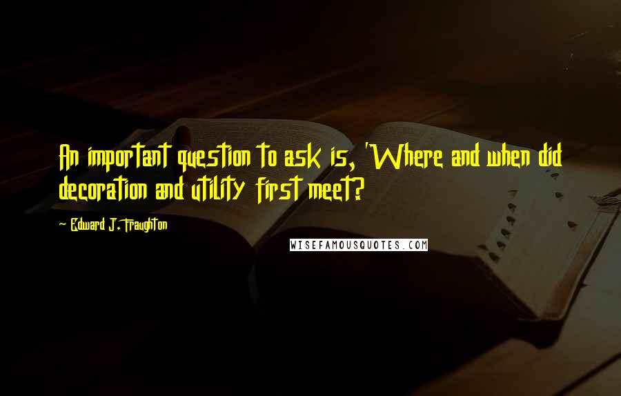 Edward J. Fraughton quotes: An important question to ask is, 'Where and when did decoration and utility first meet?