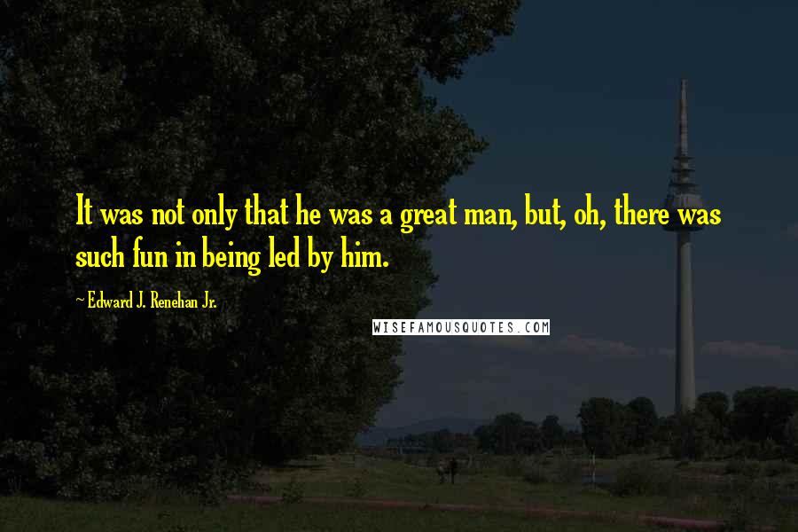 Edward J. Renehan Jr. quotes: It was not only that he was a great man, but, oh, there was such fun in being led by him.