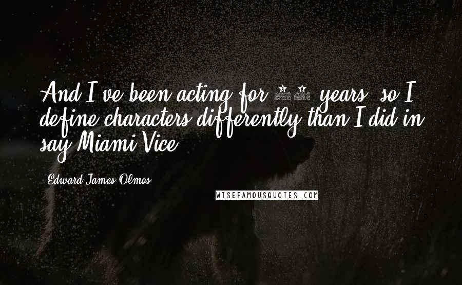 Edward James Olmos quotes: And I've been acting for 39 years, so I define characters differently than I did in say Miami Vice.